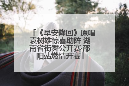 《早安隆回》原唱袁树雄惊喜助阵 湖南省街舞公开赛·邵阳站燃情开赛
