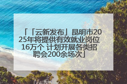 「云新发布」昆明市2025年将提供有效就业岗位16万个 计划开展各类招聘会200余场次