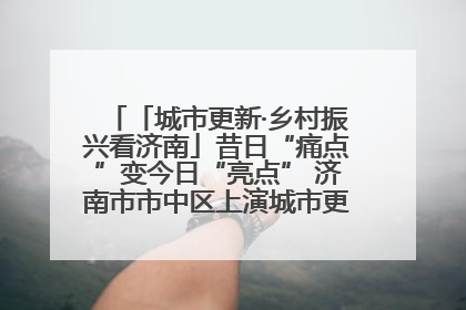 「城市更新·乡村振兴看济南」昔日“痛点”变今日“亮点” 济南市市中区上演城市更新“三部曲”