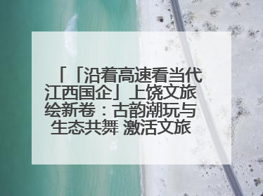 「沿着高速看当代江西国企」上饶文旅绘新卷：古韵潮玩与生态共舞 激活文旅产业新动能