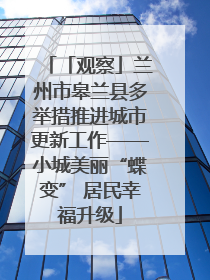 「观察」兰州市皋兰县多举措推进城市更新工作——小城美丽“蝶变” 居民幸福升级