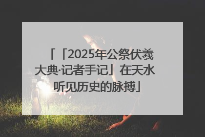 「2025年公祭伏羲大典·记者手记」在天水 听见历史的脉搏
