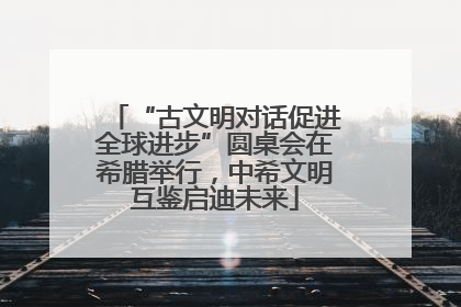 “古文明对话促进全球进步”圆桌会在希腊举行，中希文明互鉴启迪未来