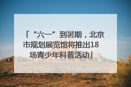 “六一”到暑期，北京市规划展览馆将推出18场青少年科普活动