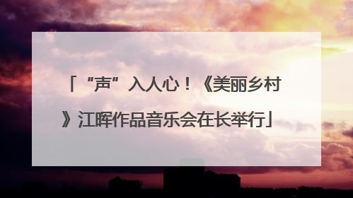 “声”入人心！《美丽乡村》江晖作品音乐会在长举行