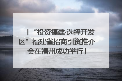 “投资福建·选择开发区”福建省招商引资推介会在福州成功举行