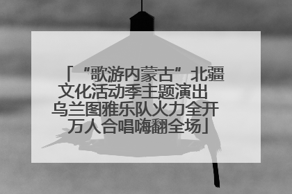 “歌游内蒙古”北疆文化活动季主题演出 乌兰图雅乐队火力全开 万人合唱嗨翻全场