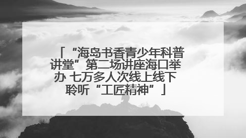 “海岛书香青少年科普讲堂”第二场讲座海口举办 七万多人次线上线下聆听“工匠精神”