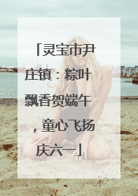 灵宝市尹庄镇：粽叶飘香贺端午，童心飞扬庆六一