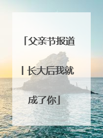 父亲节报道丨长大后我就成了你