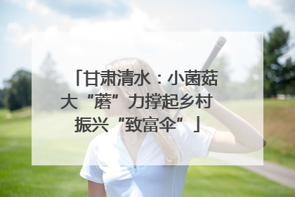 甘肃清水：小菌菇大“蘑”力撑起乡村振兴“致富伞”