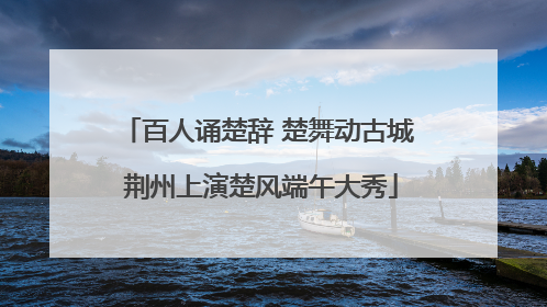 百人诵楚辞 楚舞动古城 荆州上演楚风端午大秀