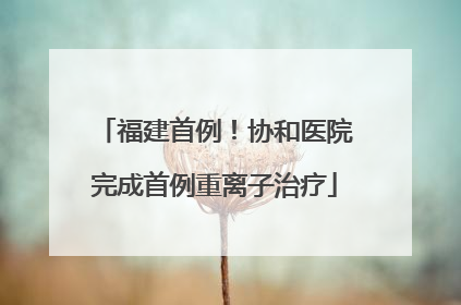 福建首例！协和医院完成首例重离子治疗