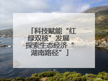 科技赋能“红绿双核”发展 探索生态经济“湖南路径”