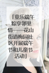 童乐端午 粽享邻里情——花山街道梅园社区开展端午节和儿童节活动