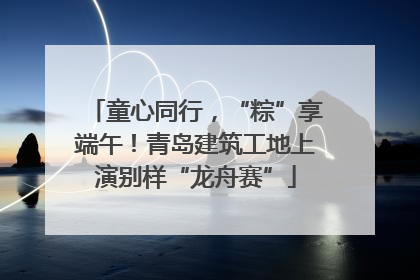童心同行，“粽”享端午！青岛建筑工地上演别样“龙舟赛”