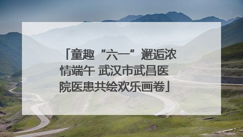 童趣“六一”邂逅浓情端午 武汉市武昌医院医患共绘欢乐画卷
