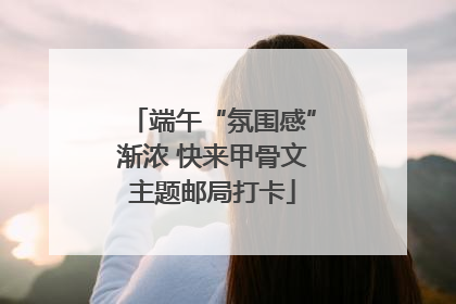 端午“氛围感”渐浓 快来甲骨文主题邮局打卡