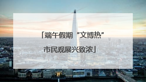 端午假期“文博热” 市民观展兴致浓