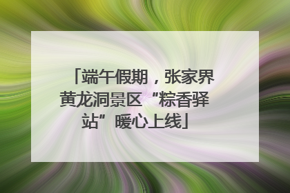 端午假期，张家界黄龙洞景区“粽香驿站”暖心上线