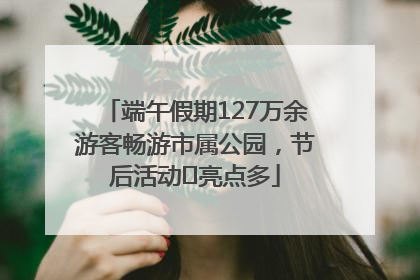 端午假期127万余游客畅游市属公园，节后活动﻿亮点多