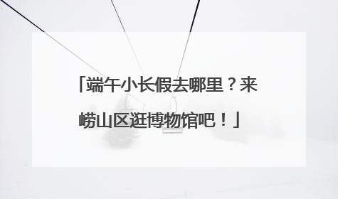 端午小长假去哪里？来崂山区逛博物馆吧！