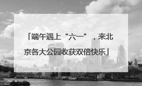 端午遇上“六一”，来北京各大公园收获双倍快乐