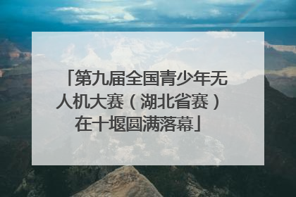 第九届全国青少年无人机大赛（湖北省赛）在十堰圆满落幕