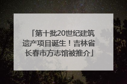 第十批20世纪建筑遗产项目诞生！吉林省长春市方志馆被推介