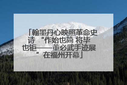翰墨丹心映照革命史诗 “作始也简 将毕也钜——董必武手迹展”在福州开幕