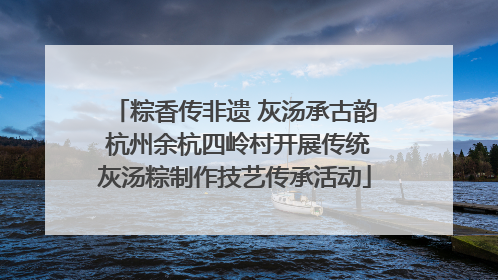 粽香传非遗 灰汤承古韵 杭州余杭四岭村开展传统灰汤粽制作技艺传承活动
