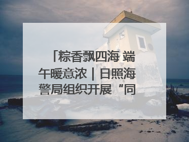 粽香飘四海 端午暖意浓｜日照海警局组织开展“同包米粽 共话端午”系列活动