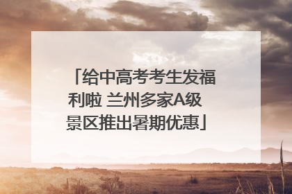 给中高考考生发福利啦 兰州多家A级景区推出暑期优惠