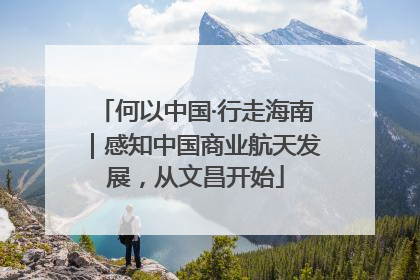 何以中国·行走海南｜感知中国商业航天发展，从文昌开始