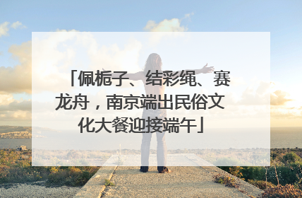 佩栀子、结彩绳、赛龙舟，南京端出民俗文化大餐迎接端午