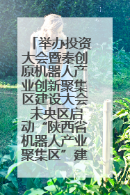 举办投资大会暨秦创原机器人产业创新聚集区建设大会 未央区启动“陕西省机器人产业聚集区”建设