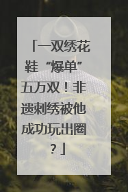 一双绣花鞋“爆单”五万双！非遗刺绣被他成功玩出圈？