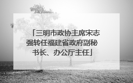 三明市政协主席宋志强转任福建省政府副秘书长、办公厅主任