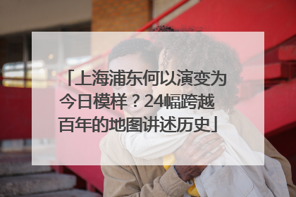 上海浦东何以演变为今日模样？24幅跨越百年的地图讲述历史