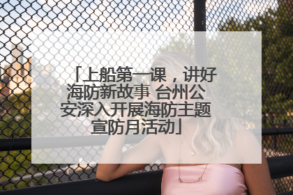 上船第一课，讲好海防新故事 台州公安深入开展海防主题宣防月活动