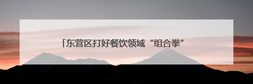 东营区打好餐饮领域“组合拳” 守护城市“烟火气”与“生态味”