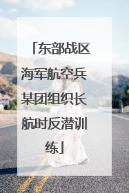 东部战区海军航空兵某团组织长航时反潜训练
