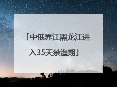 中俄界江黑龙江进入35天禁渔期