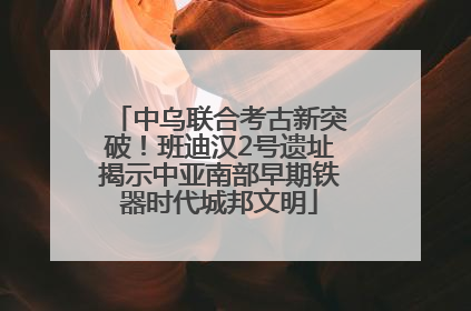 中乌联合考古新突破！班迪汉2号遗址揭示中亚南部早期铁器时代城邦文明