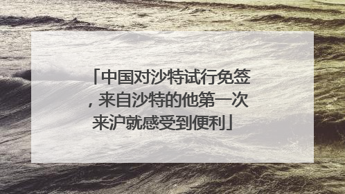 中国对沙特试行免签，来自沙特的他第一次来沪就感受到便利