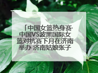 中国女篮热身赛·中国VS波黑国际女篮对抗赛下月在济南举办 济南姑娘张子宇有望在家门口迎来国家队首秀