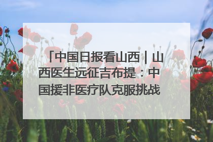 中国日报看山西｜山西医生远征吉布提：中国援非医疗队克服挑战救助非洲患者