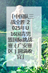 中国队三战全胜 2025年U16国青男篮国际挑战赛（广安赛区）圆满收官