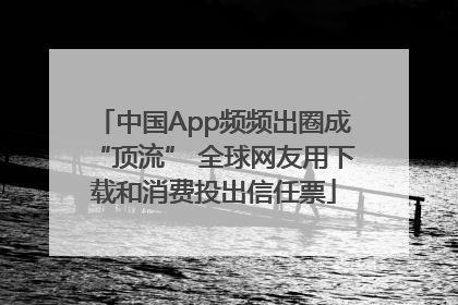 中国App频频出圈成“顶流” 全球网友用下载和消费投出信任票
