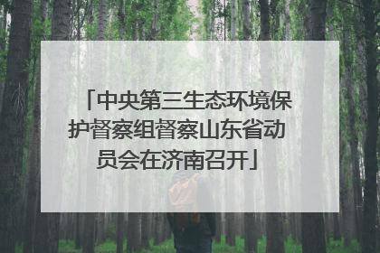 中央第三生态环境保护督察组督察山东省动员会在济南召开